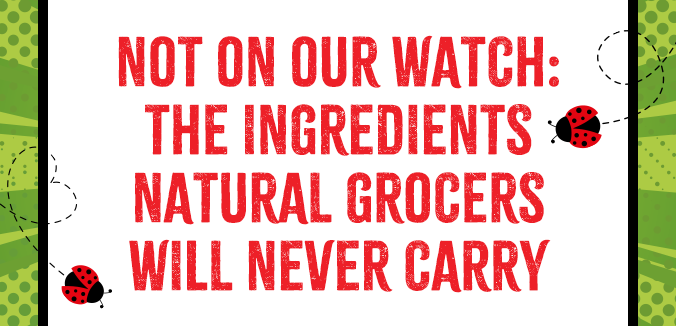 NOT ON OUR WATCH: The Ingredients Natural Grocers® Will Never Carry