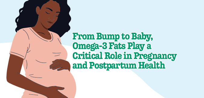 Bump to Baby, Omega-3 Fats Play a Critical Roles in Pregnancy and Postpartum Health